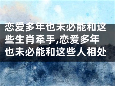 恋爱多年也未必能和这些生肖牵手,恋爱多年也未必能和这些人相处