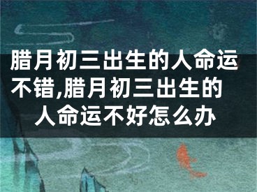 腊月初三出生的人命运不错,腊月初三出生的人命运不好怎么办