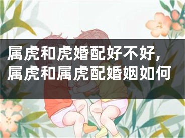 属虎和虎婚配好不好,属虎和属虎配婚姻如何