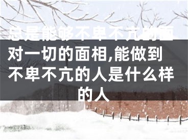 总是能够不卑不亢的面对一切的面相,能做到不卑不亢的人是什么样的人