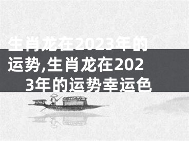 生肖龙在2023年的运势,生肖龙在2023年的运势幸运色