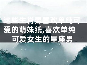 这些生肖男喜欢单纯可爱的萌妹纸,喜欢单纯可爱女生的星座男