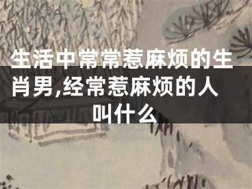 生活中常常惹麻烦的生肖男,经常惹麻烦的人叫什么