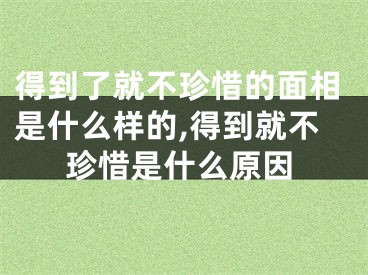 得到了就不珍惜的面相是什么样的,得到就不珍惜是什么原因