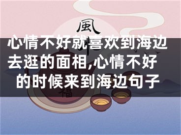 心情不好就喜欢到海边去逛的面相,心情不好的时候来到海边句子