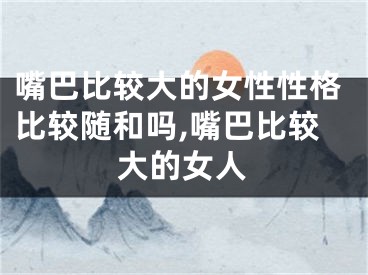 嘴巴比较大的女性性格比较随和吗,嘴巴比较大的女人