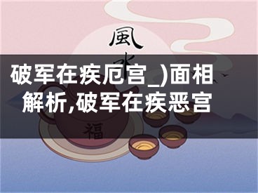 破军在疾厄宫_)面相解析,破军在疾恶宫