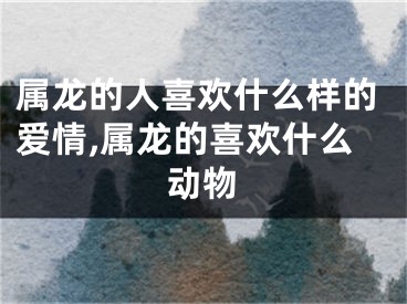 属龙的人喜欢什么样的爱情,属龙的喜欢什么动物