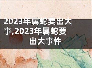 2023年属蛇要出大事,2023年属蛇要出大事件