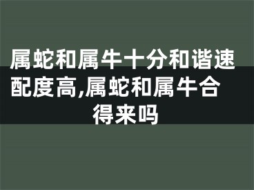 属蛇和属牛十分和谐速配度高,属蛇和属牛合得来吗