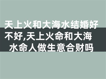 天上火和大海水结婚好不好,天上火命和大海水命人做生意合财吗