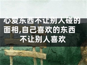 心爱东西不让别人碰的面相,自己喜欢的东西不让别人喜欢