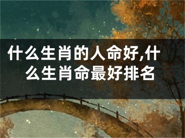 什么生肖的人命好,什么生肖命最好排名