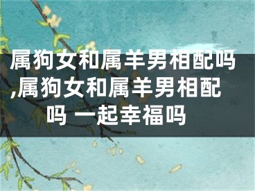 属狗女和属羊男相配吗,属狗女和属羊男相配吗 一起幸福吗