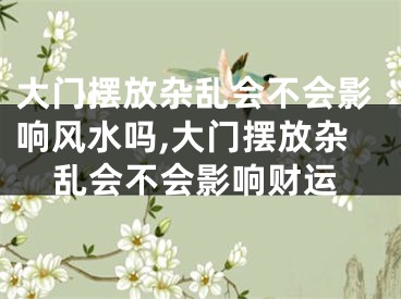 大门摆放杂乱会不会影响风水吗,大门摆放杂乱会不会影响财运