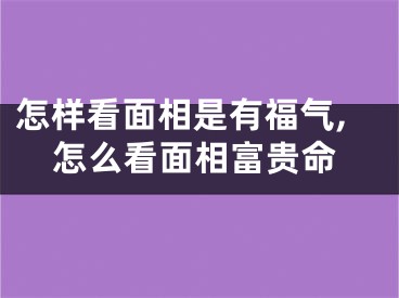 怎样看面相是有福气,怎么看面相富贵命