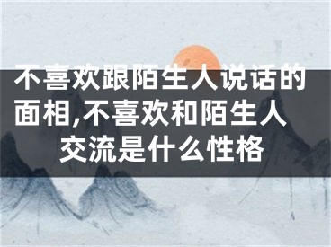 不喜欢跟陌生人说话的面相,不喜欢和陌生人交流是什么性格