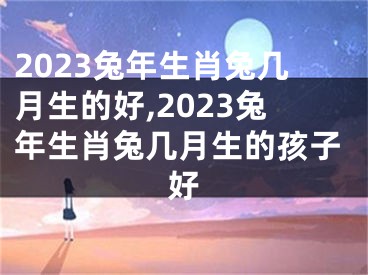 2023兔年生肖兔几月生的好,2023兔年生肖兔几月生的孩子好