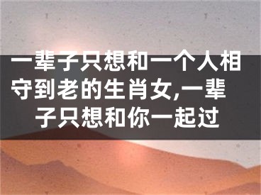 一辈子只想和一个人相守到老的生肖女,一辈子只想和你一起过