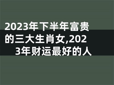 2023年下半年富贵的三大生肖女,2023年财运最好的人