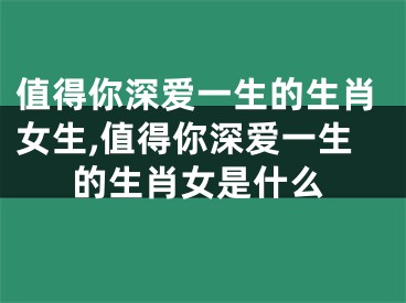 值得你深爱一生的生肖女生,值得你深爱一生的生肖女是什么