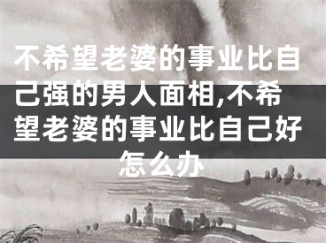 不希望老婆的事业比自己强的男人面相,不希望老婆的事业比自己好怎么办