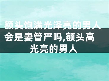 额头饱满光泽亮的男人会是妻管严吗,额头高光亮的男人