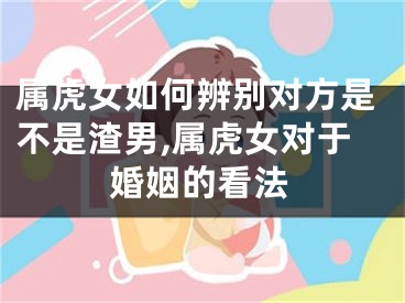 属虎女如何辨别对方是不是渣男,属虎女对于婚姻的看法