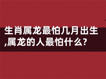 生肖属龙最怕几月出生,属龙的人最怕什么?