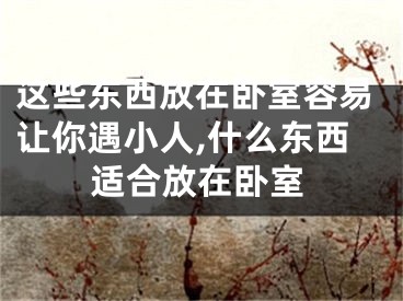 这些东西放在卧室容易让你遇小人,什么东西适合放在卧室