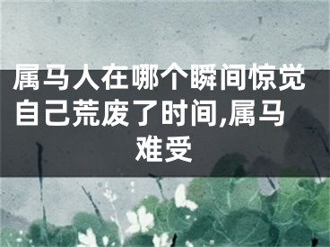 属马人在哪个瞬间惊觉自己荒废了时间,属马难受