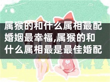 属猴的和什么属相最配婚姻最幸福,属猴的和什么属相最是最佳婚配