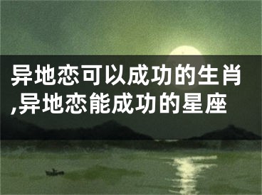 异地恋可以成功的生肖,异地恋能成功的星座