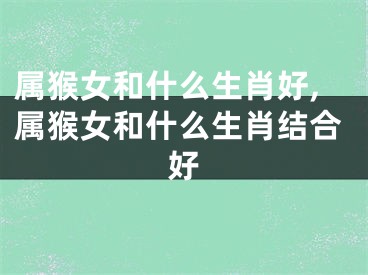 属猴女和什么生肖好,属猴女和什么生肖结合好