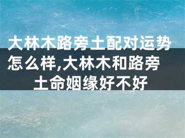 大林木路旁土配对运势怎么样,大林木和路旁土命姻缘好不好