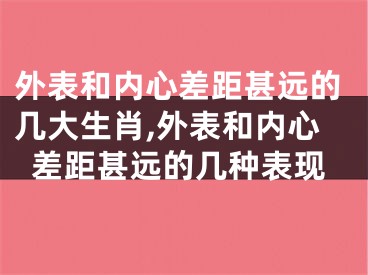 外表和内心差距甚远的几大生肖,外表和内心差距甚远的几种表现