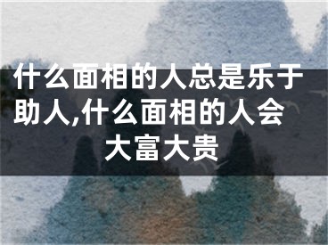 什么面相的人总是乐于助人,什么面相的人会大富大贵