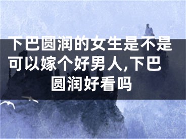 下巴圆润的女生是不是可以嫁个好男人,下巴圆润好看吗