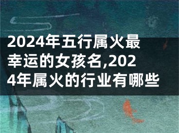 2024年五行属火最幸运的女孩名,2024年属火的行业有哪些