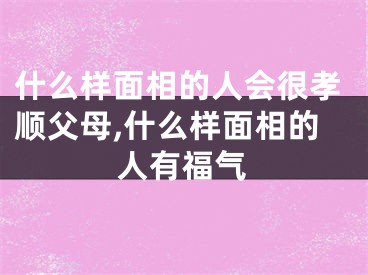 什么样面相的人会很孝顺父母,什么样面相的人有福气