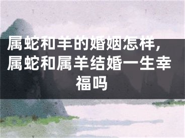 属蛇和羊的婚姻怎样,属蛇和属羊结婚一生幸福吗