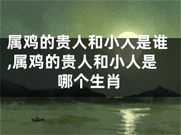 属鸡的贵人和小人是谁,属鸡的贵人和小人是哪个生肖