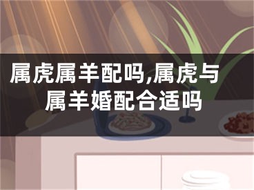 属虎属羊配吗,属虎与属羊婚配合适吗