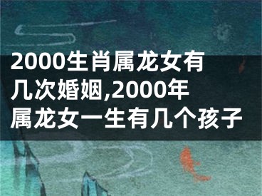 2000生肖属龙女有几次婚姻,2000年属龙女一生有几个孩子