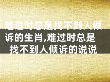 难过时总是找不到人倾诉的生肖,难过时总是找不到人倾诉的说说