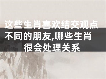 这些生肖喜欢结交观点不同的朋友,哪些生肖很会处理关系