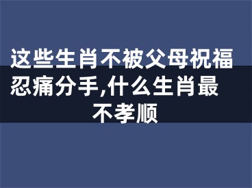 这些生肖不被父母祝福忍痛分手,什么生肖最不孝顺