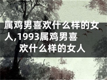 属鸡男喜欢什么样的女人,1993属鸡男喜欢什么样的女人