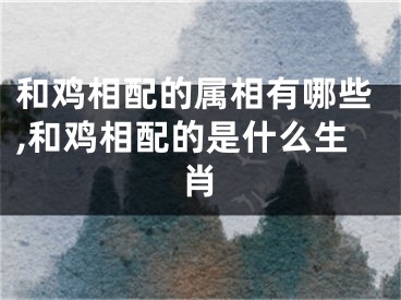 和鸡相配的属相有哪些,和鸡相配的是什么生肖