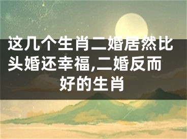 这几个生肖二婚居然比头婚还幸福,二婚反而好的生肖